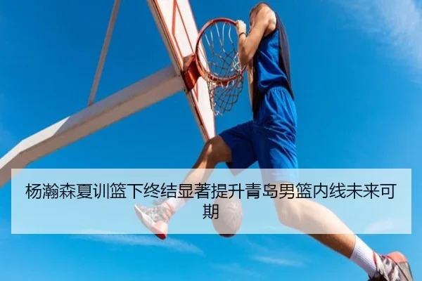 杨瀚森夏训篮下终结显著提升青岛男篮内线未来可期